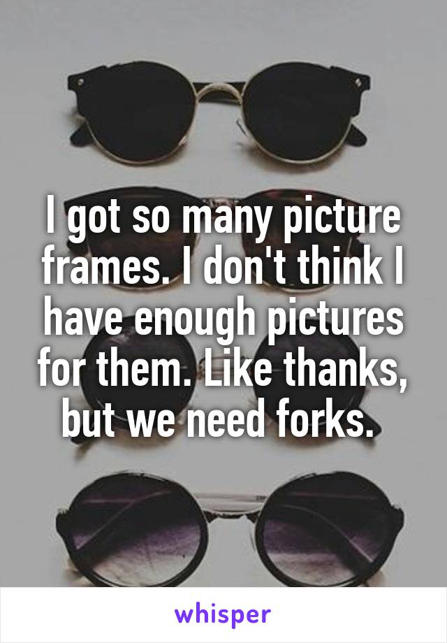 I got so many picture frames. I don't think I have enough pictures for them. Like thanks, but we need forks. 