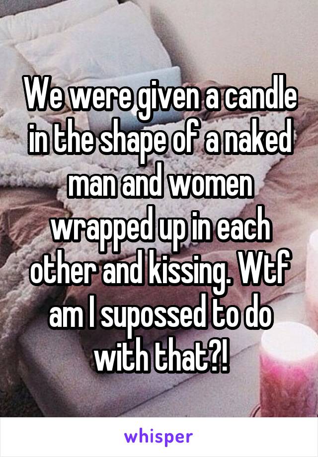 We were given a candle in the shape of a naked man and women wrapped up in each other and kissing. Wtf am I supossed to do with that?!