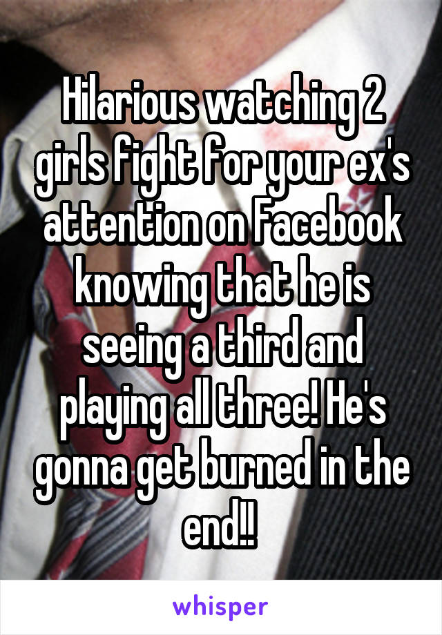 Hilarious watching 2 girls fight for your ex's attention on Facebook knowing that he is seeing a third and playing all three! He's gonna get burned in the end!! 