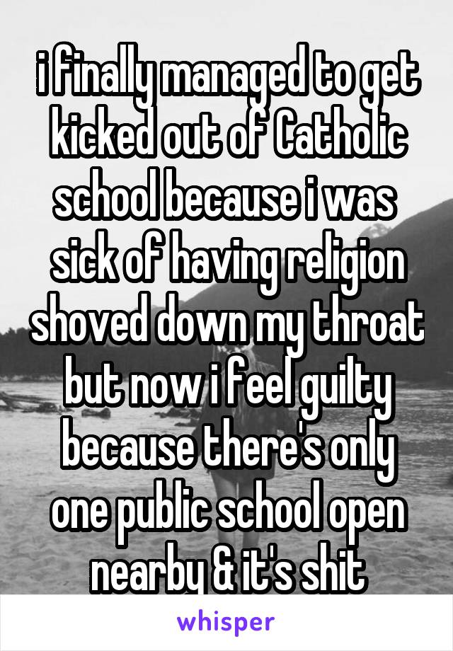 i finally managed to get kicked out of Catholic school because i was  sick of having religion shoved down my throat but now i feel guilty because there's only one public school open nearby & it's shit