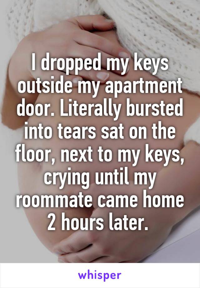 I dropped my keys outside my apartment door. Literally bursted into tears sat on the floor, next to my keys, crying until my roommate came home 2 hours later. 