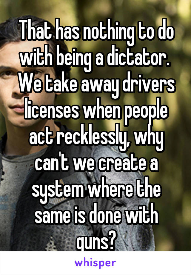 That has nothing to do with being a dictator. 
We take away drivers licenses when people act recklessly, why can't we create a system where the same is done with guns?