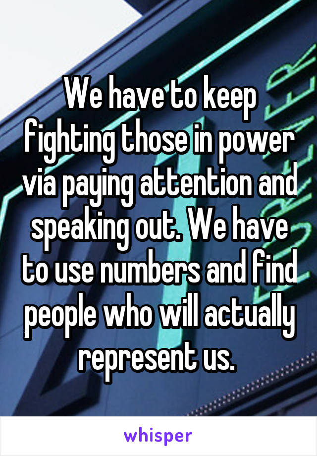 We have to keep fighting those in power via paying attention and speaking out. We have to use numbers and find people who will actually represent us. 