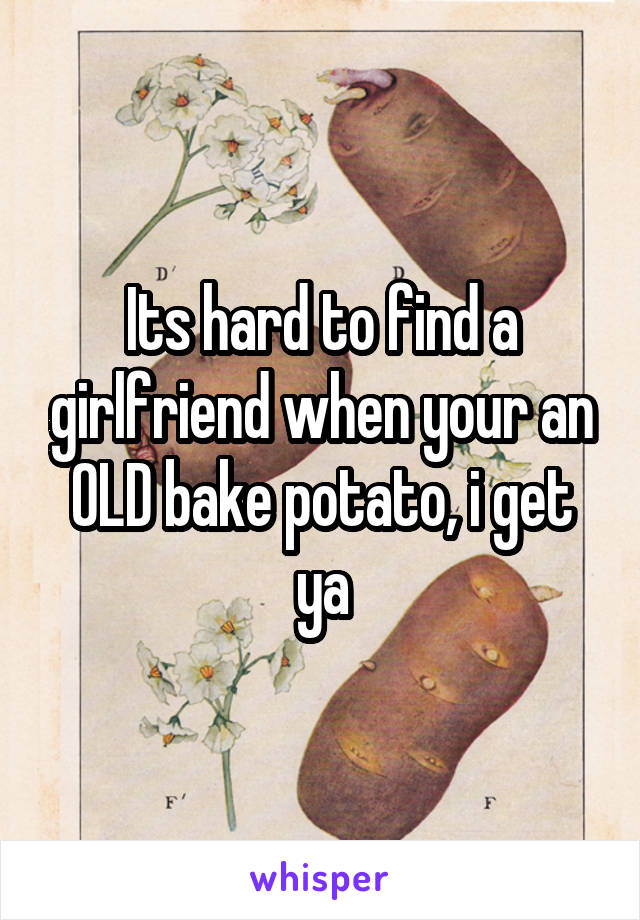 Its hard to find a girlfriend when your an OLD bake potato, i get ya