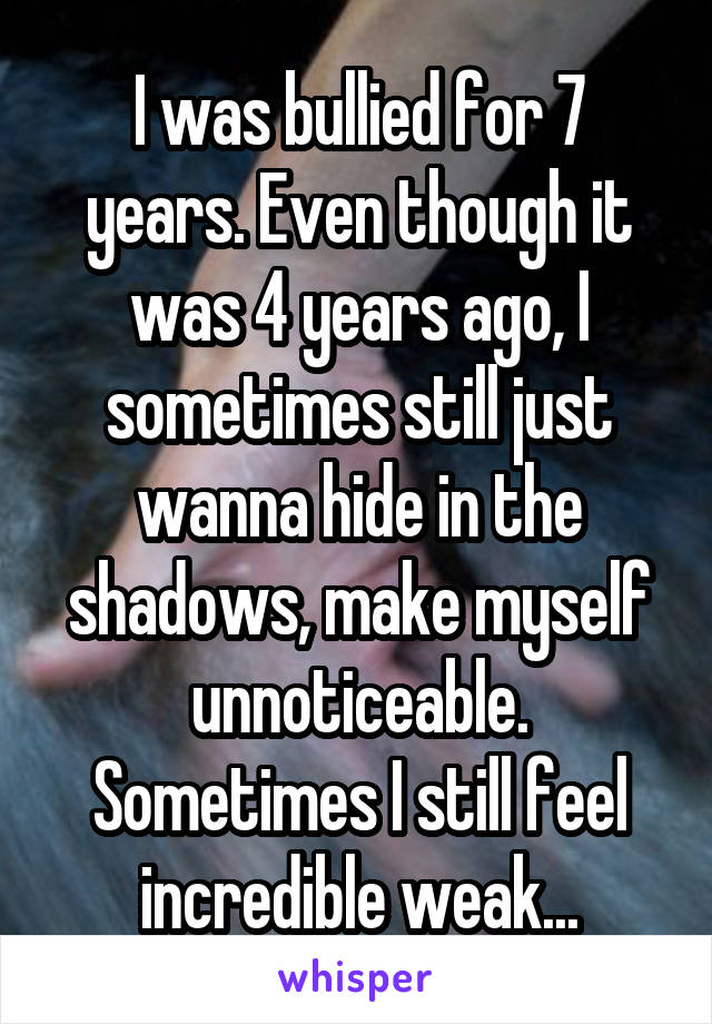 I was bullied for 7 years. Even though it was 4 years ago, I sometimes still just wanna hide in the shadows, make myself unnoticeable. Sometimes I still feel incredible weak...