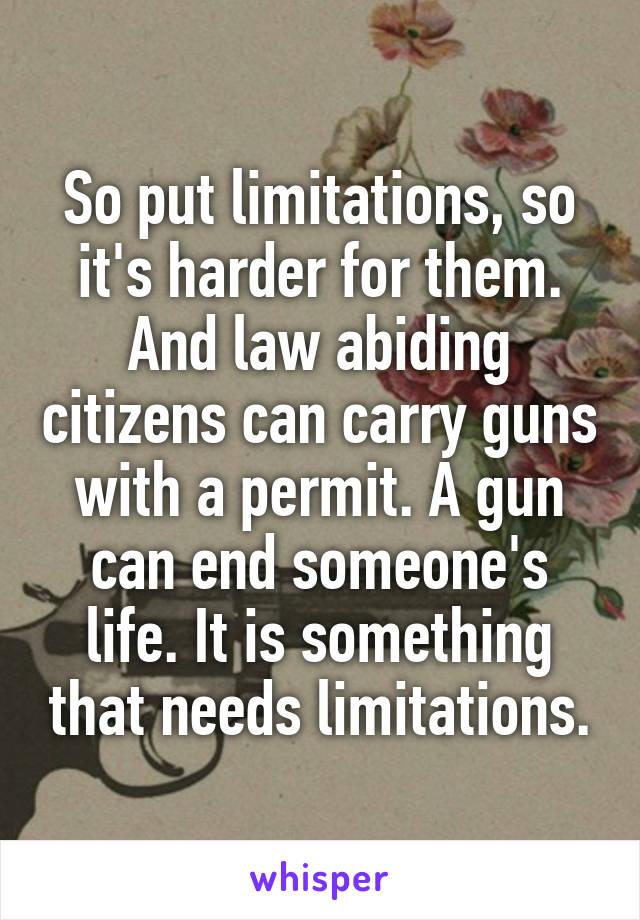 So put limitations, so it's harder for them. And law abiding citizens can carry guns with a permit. A gun can end someone's life. It is something that needs limitations.