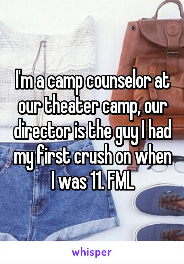 I'm a camp counselor at our theater camp, our director is the guy I had my first crush on when I was 11. FML
