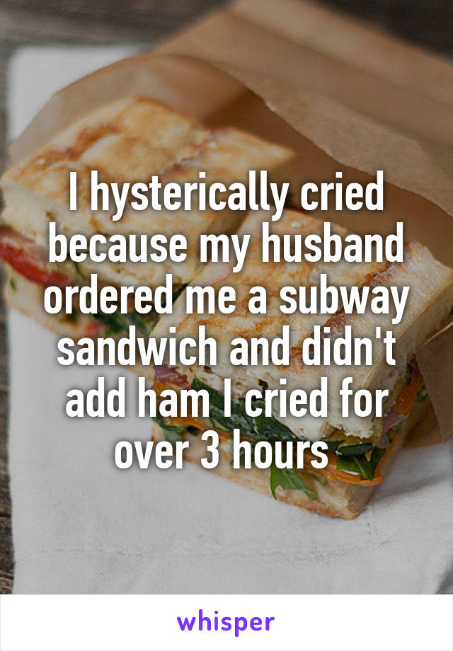 I hysterically cried because my husband ordered me a subway sandwich and didn't add ham I cried for over 3 hours 