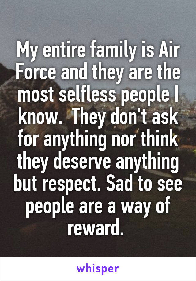 My entire family is Air Force and they are the most selfless people I know.  They don't ask for anything nor think they deserve anything but respect. Sad to see people are a way of reward. 