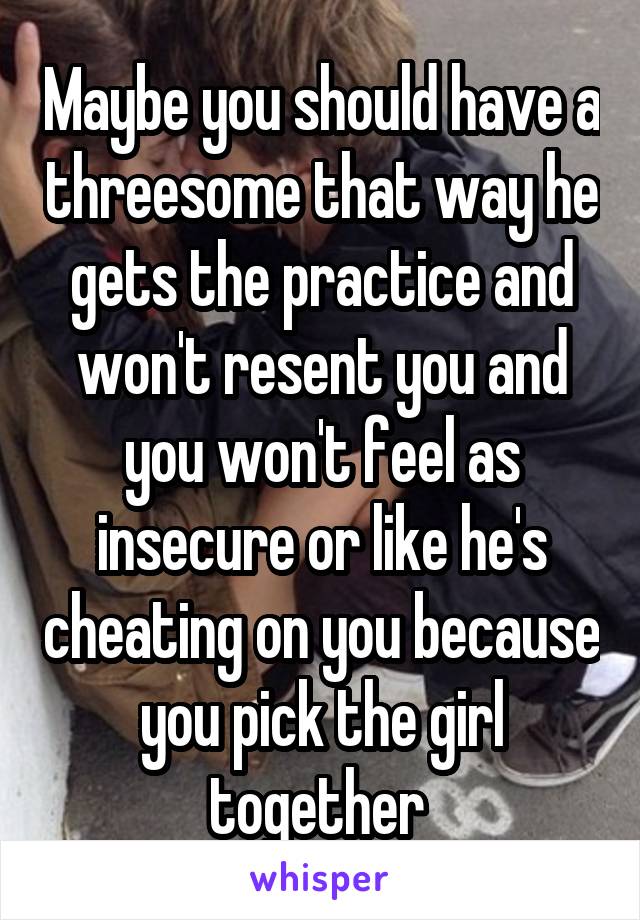 Maybe you should have a threesome that way he gets the practice and won't resent you and you won't feel as insecure or like he's cheating on you because you pick the girl together 