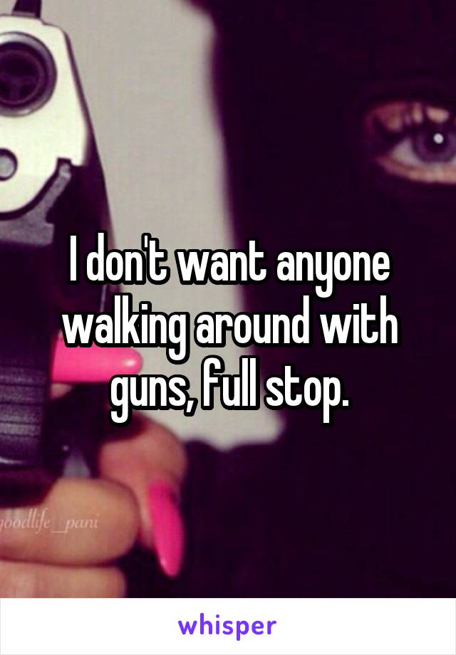 I don't want anyone walking around with guns, full stop.