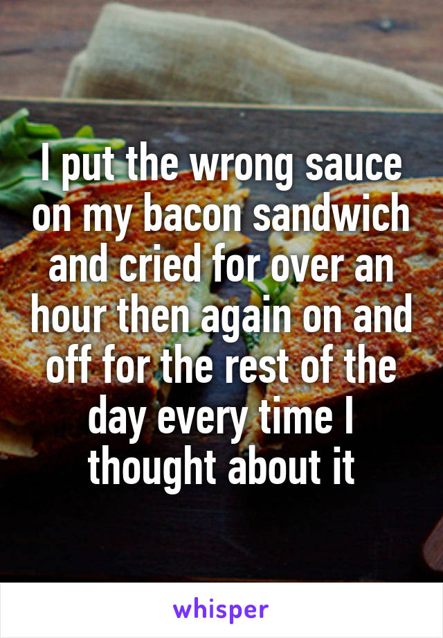 I put the wrong sauce on my bacon sandwich and cried for over an hour then again on and off for the rest of the day every time I thought about it