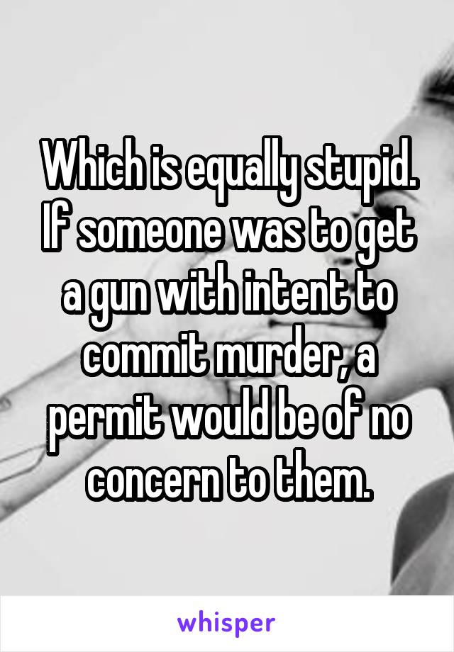 Which is equally stupid. If someone was to get a gun with intent to commit murder, a permit would be of no concern to them.