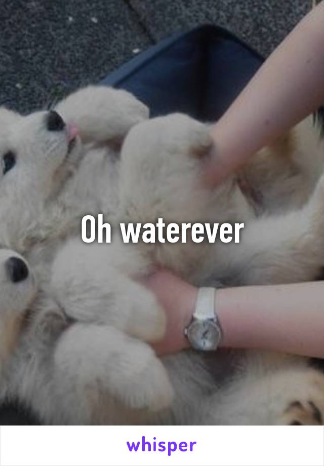 Oh waterever