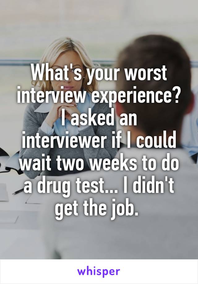 What's your worst interview experience?
I asked an interviewer if I could wait two weeks to do a drug test... I didn't get the job. 