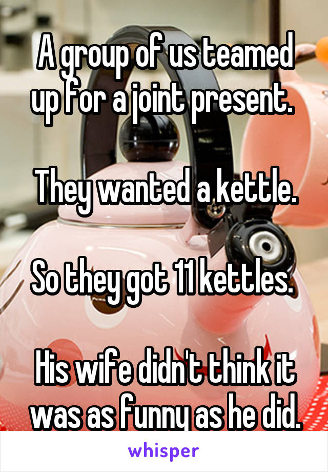 A group of us teamed up for a joint present. 

They wanted a kettle.

So they got 11 kettles. 

His wife didn't think it was as funny as he did.