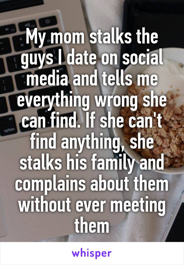 My mom stalks the guys I date on social media and tells me everything wrong she can find. If she can't find anything, she stalks his family and complains about them without ever meeting them