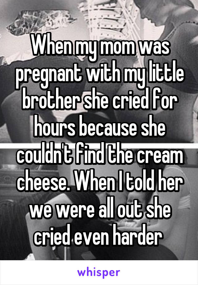 When my mom was pregnant with my little brother she cried for hours because she couldn't find the cream cheese. When I told her we were all out she cried even harder 
