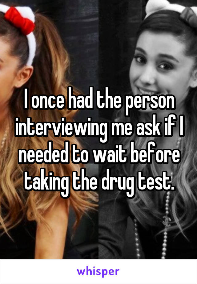 I once had the person interviewing me ask if I needed to wait before taking the drug test.