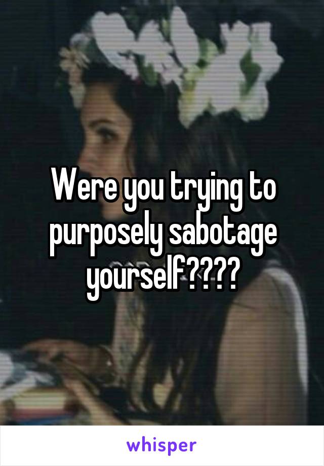 Were you trying to purposely sabotage yourself????