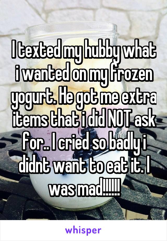 I texted my hubby what i wanted on my frozen yogurt. He got me extra items that i did NOT ask for.. I cried so badly i didnt want to eat it. I was mad!!!!!!