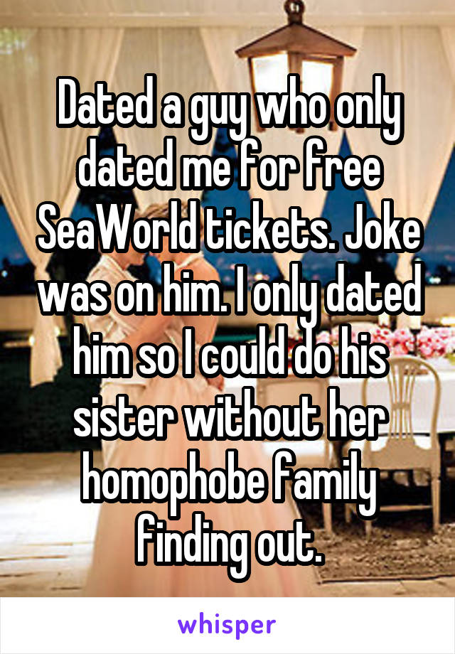 Dated a guy who only dated me for free SeaWorld tickets. Joke was on him. I only dated him so I could do his sister without her homophobe family finding out.