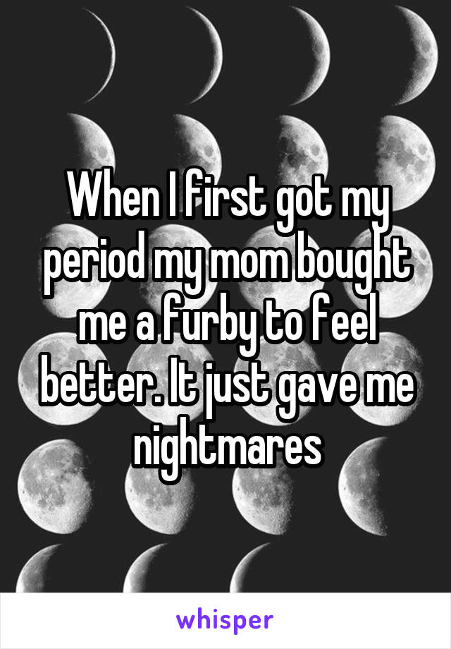 When I first got my period my mom bought me a furby to feel better. It just gave me nightmares