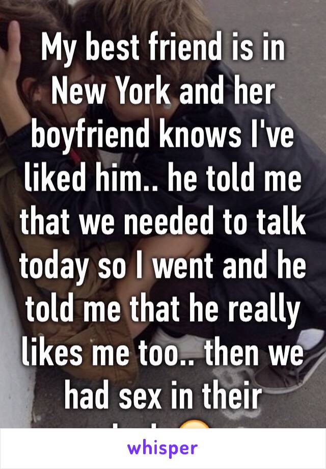 My best friend is in New York and her boyfriend knows I've liked him.. he told me that we needed to talk today so I went and he told me that he really likes me too.. then we had sex in their bed..😁 