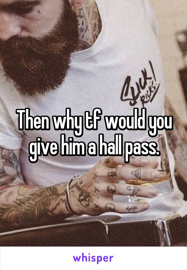 Then why tf would you give him a hall pass.