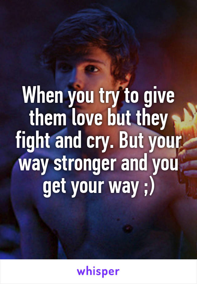 When you try to give them love but they fight and cry. But your way stronger and you get your way ;)