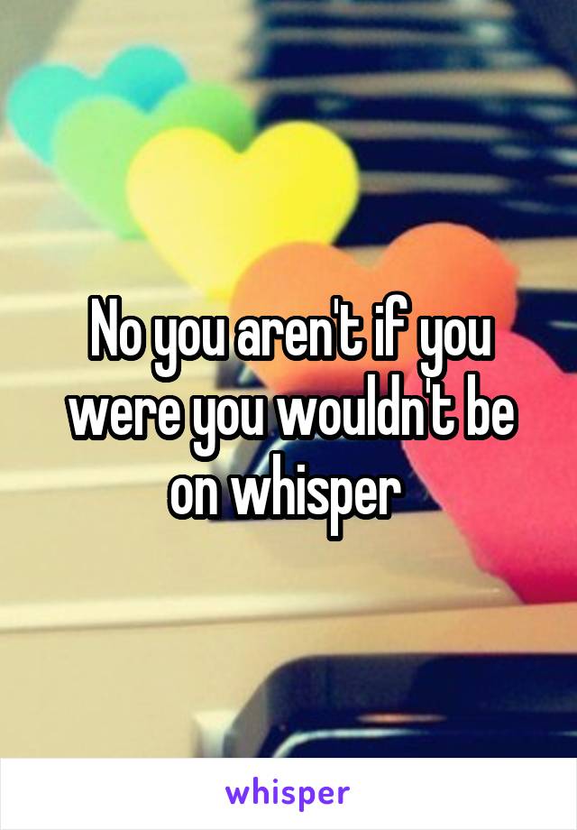 No you aren't if you were you wouldn't be on whisper 