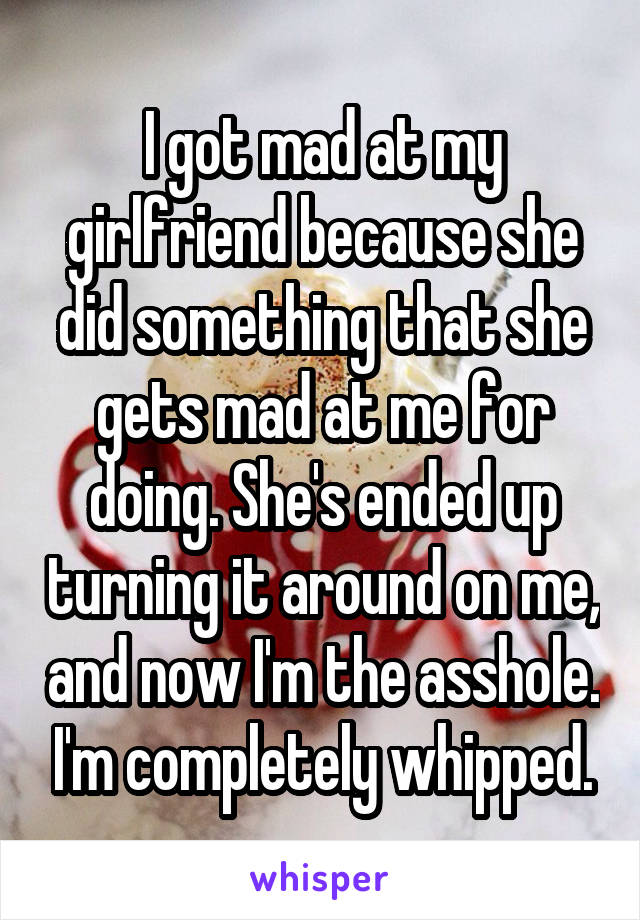 I got mad at my girlfriend because she did something that she gets mad at me for doing. She's ended up turning it around on me, and now I'm the asshole. I'm completely whipped.