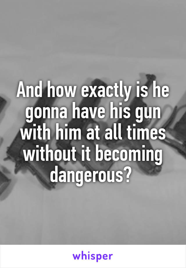 And how exactly is he gonna have his gun with him at all times without it becoming dangerous? 