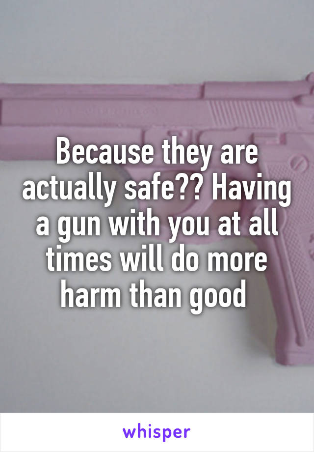 Because they are actually safe?? Having a gun with you at all times will do more harm than good 