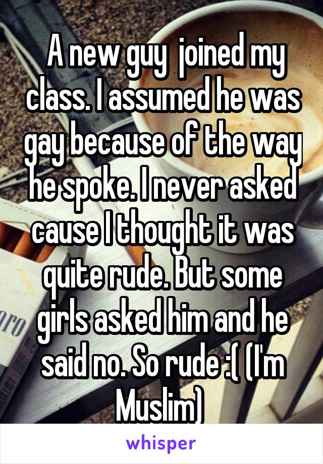  A new guy  joined my class. I assumed he was gay because of the way he spoke. I never asked cause I thought it was quite rude. But some girls asked him and he said no. So rude :( (I'm Muslim) 