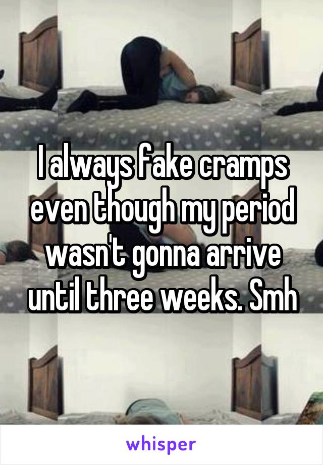 I always fake cramps even though my period wasn't gonna arrive until three weeks. Smh