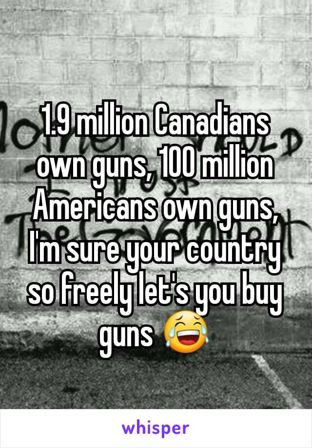 1.9 million Canadians own guns, 100 million Americans own guns, I'm sure your country so freely let's you buy guns 😂