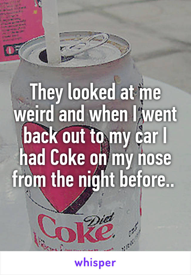 They looked at me weird and when I went back out to my car I had Coke on my nose from the night before.. 