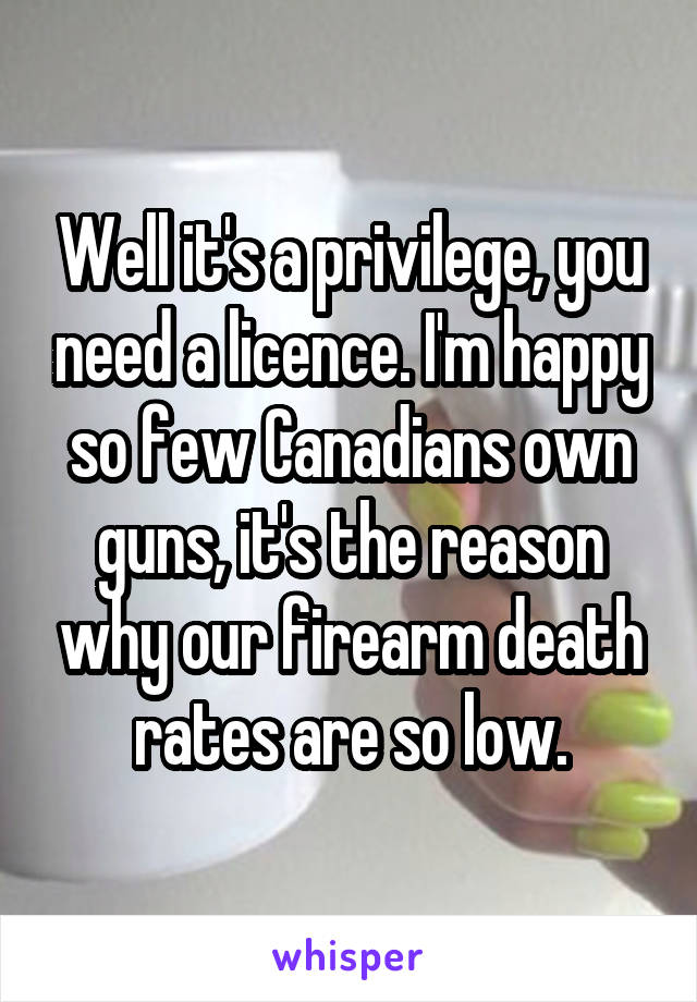 Well it's a privilege, you need a licence. I'm happy so few Canadians own guns, it's the reason why our firearm death rates are so low.