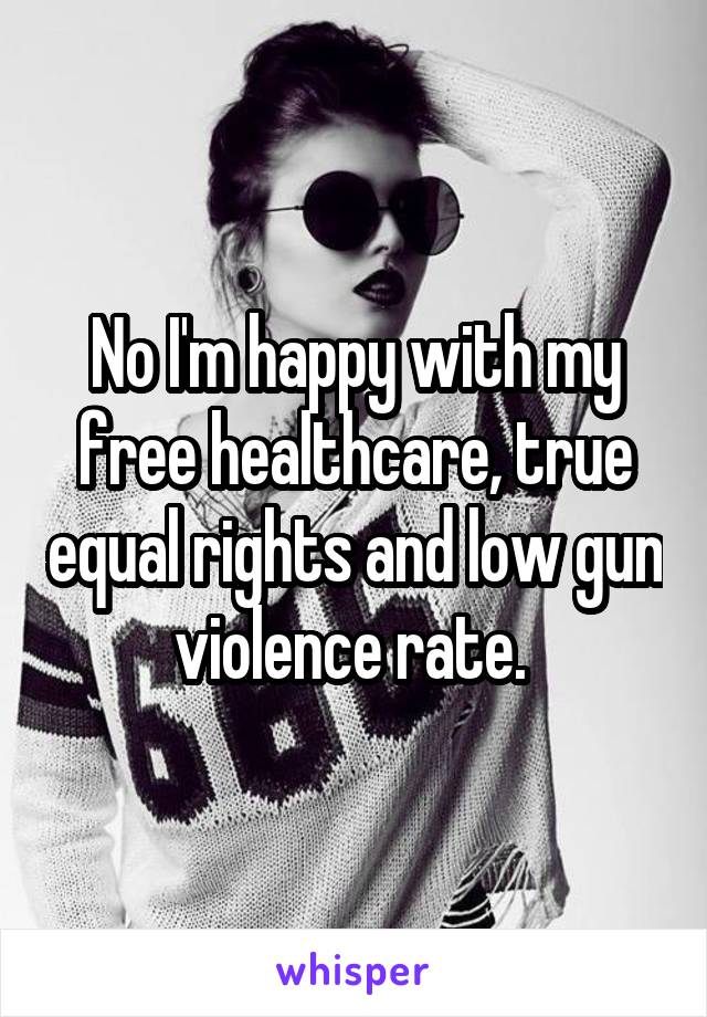 No I'm happy with my free healthcare, true equal rights and low gun violence rate. 