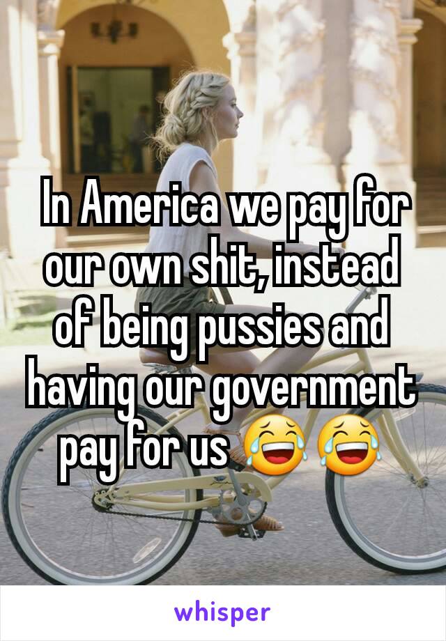  In America we pay for our own shit, instead of being pussies and having our government pay for us 😂😂