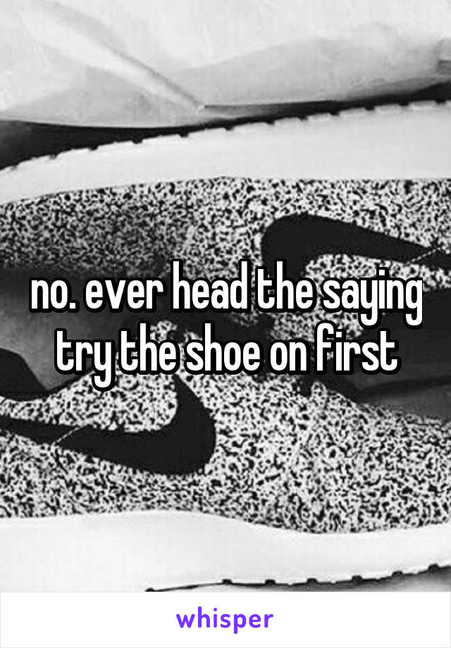 no. ever head the saying try the shoe on first