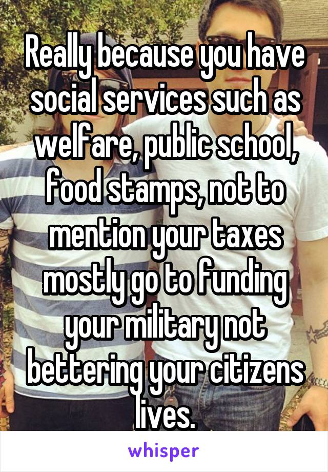 Really because you have social services such as welfare, public school, food stamps, not to mention your taxes mostly go to funding your military not bettering your citizens lives.