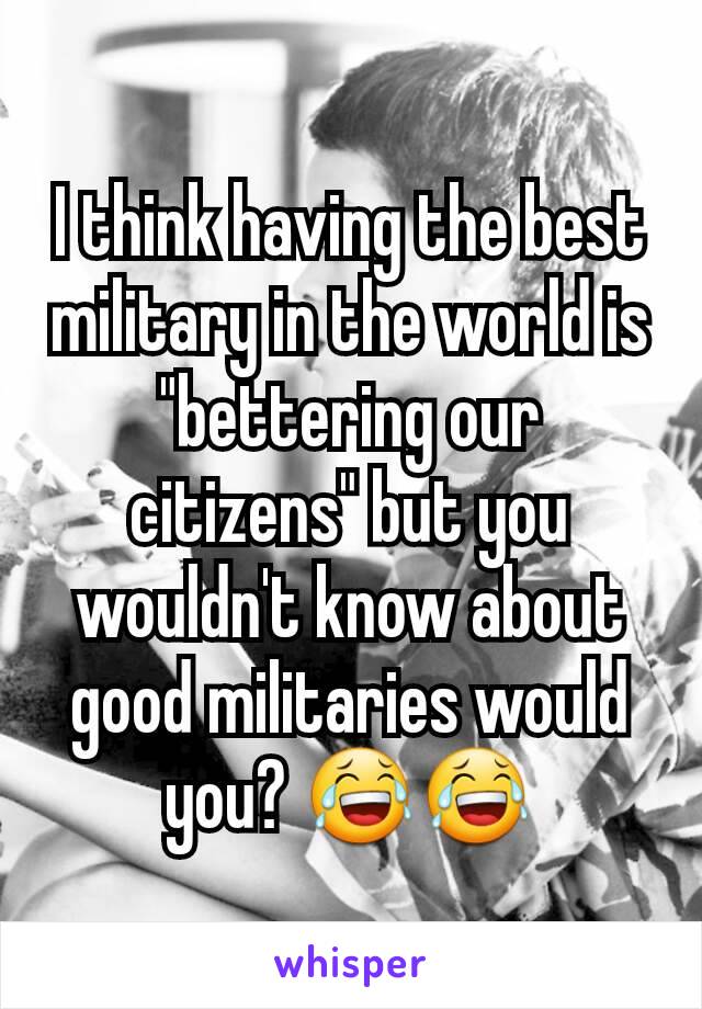 I think having the best military in the world is "bettering our citizens" but you wouldn't know about good militaries would you? 😂😂