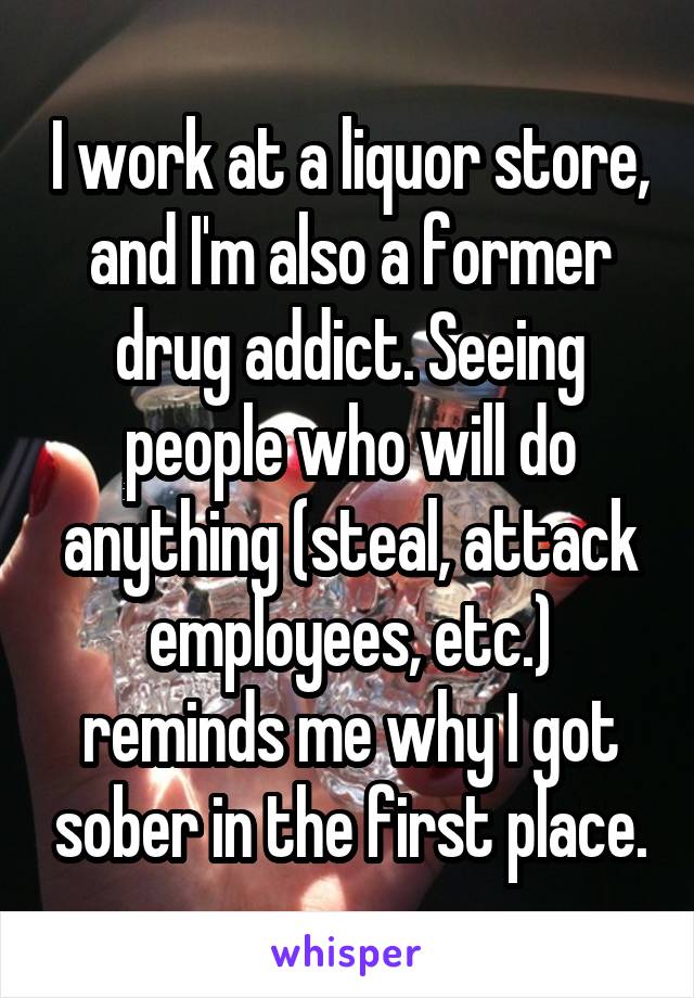 I work at a liquor store, and I'm also a former drug addict. Seeing people who will do anything (steal, attack employees, etc.) reminds me why I got sober in the first place.