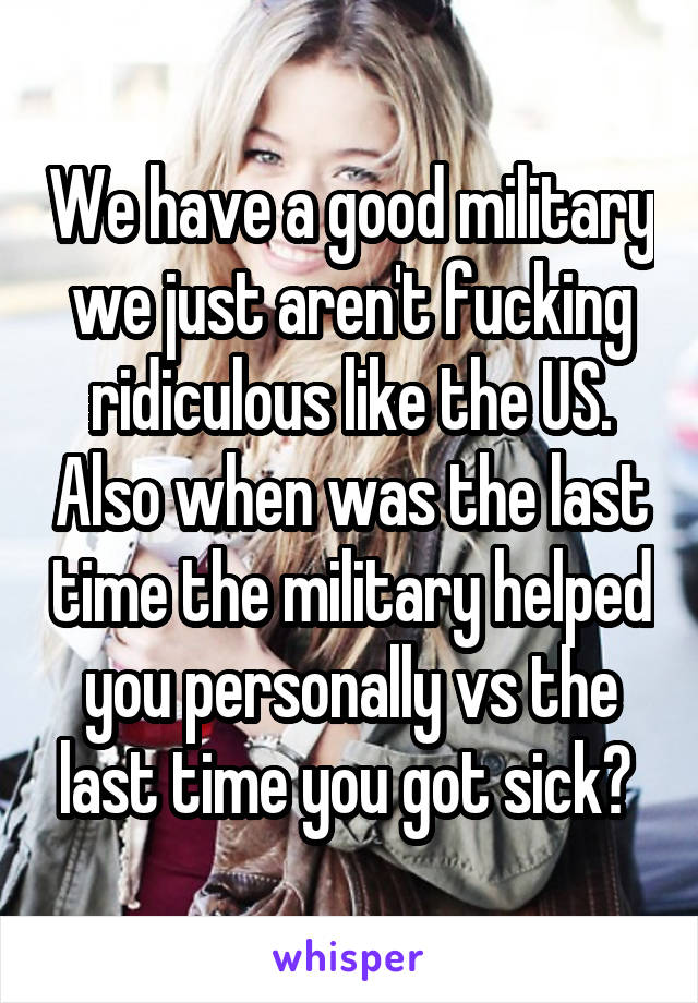 We have a good military we just aren't fucking ridiculous like the US. Also when was the last time the military helped you personally vs the last time you got sick? 