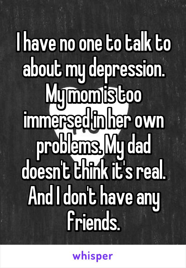 I have no one to talk to about my depression. My mom is too immersed in her own problems. My dad doesn't think it's real. And I don't have any friends.