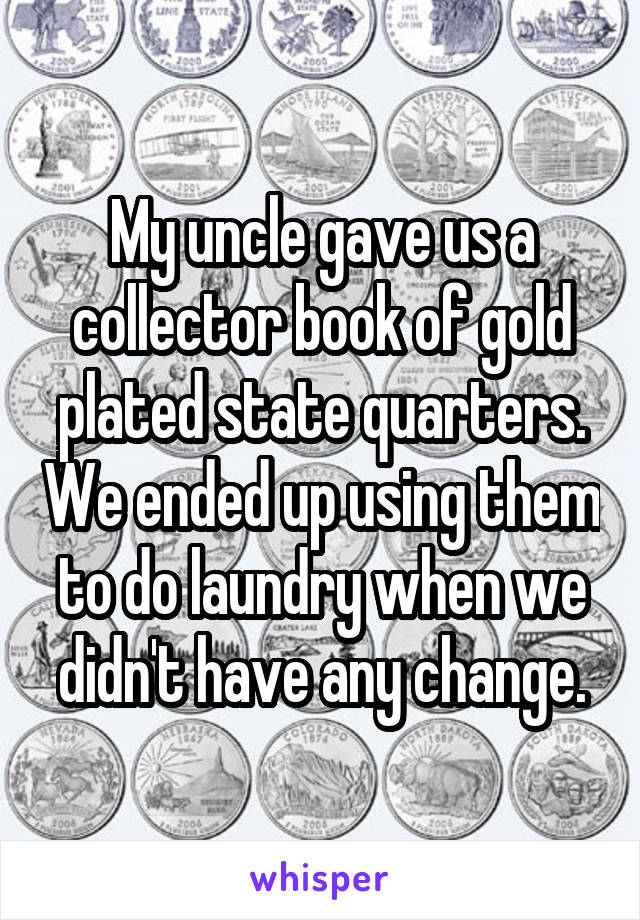 My uncle gave us a collector book of gold plated state quarters. We ended up using them to do laundry when we didn't have any change.