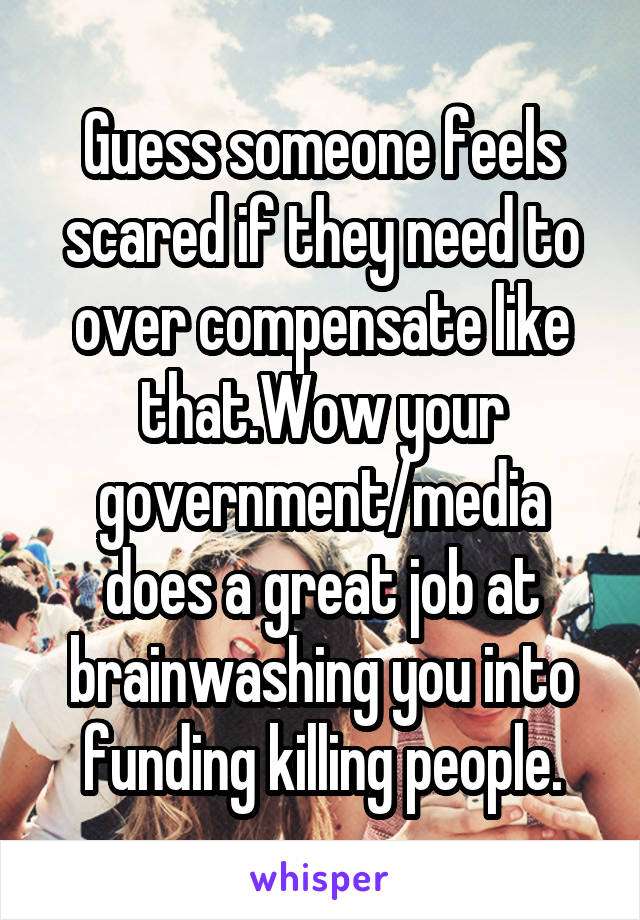 Guess someone feels scared if they need to over compensate like that.Wow your government/media does a great job at brainwashing you into funding killing people.