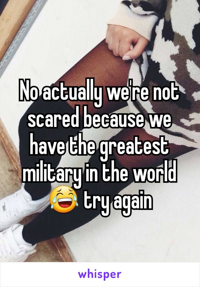 No actually we're not scared because we have the greatest military in the world 😂 try again